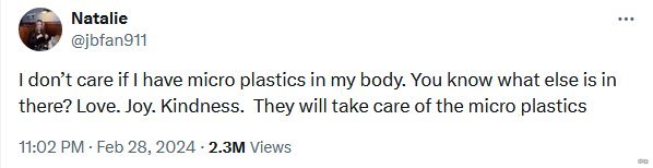 Natalie @jbfan911 don’t care if have micro plastics in my body. You know what else is in there? Love. Joy. Kindness. They will take care of the micro plastics 11:02 Feb 28, 2024 Views