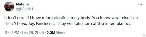 Natalie @jbfan911 don’t care if have micro plastics in my body. You know what else is in there? Love. Joy. Kindness. They will take care of the micro plastics 11:02 Feb 28, 2024 Views