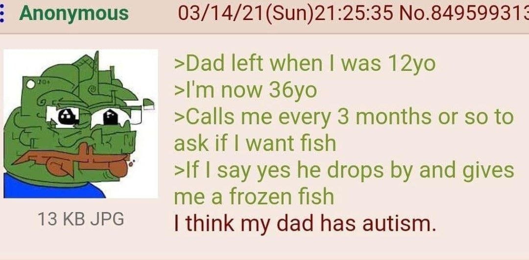 Anonymous 03/14/21(Sun)21:25:35 №.84959931: >Dad left when was now >Calls me every 3 months or so to ask if want fish >If say yes he drops and gives me a frozen fish 13 JPG think my dad has autism.