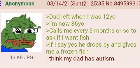 Anonymous 03/14/21(Sun)21:25:35 №.84959931: >Dad left when was now >Calls me every 3 months or so to ask if want fish >If say yes he drops and gives me a frozen fish 13 JPG think my dad has autism.