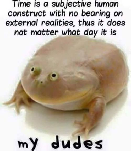 ime is а subjective human construct with no bearing on external realities, thus it does not matter what day it is