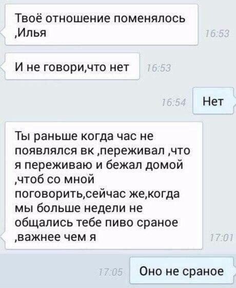 Твоё отношение поменялось „Илья И не нет Нет Ты раньше когда час не появлялся ‚переживал ‚что я переживаю и бежал домой ‚чтоб мной же,когда мы больше недели не общались тебе пиво сраное ‚важнее чем я 