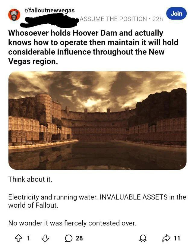 r/falloutnewvegas THE POSITION Whosoever holds Hoover Dam and actually knows how to operate then maintain it will hold considerable influence throughout the New Vegas region. Think about it. Electrici
