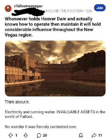 r/falloutnewvegas THE POSITION Whosoever holds Hoover Dam and actually knows how to operate then maintain it will hold considerable influence throughout the New Vegas region. Think about it. Electrici