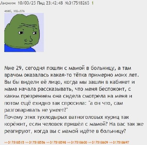 Аноним 10/03/25 Пнд 23:42:48 №317518265 1 Мне 29, сегодня пошли с мамой в больницу, а там врачом оказалась какая-то тётка примерно моих лет. Вы бы видели её лицо, когда мы зашли в кабинет и мама начал