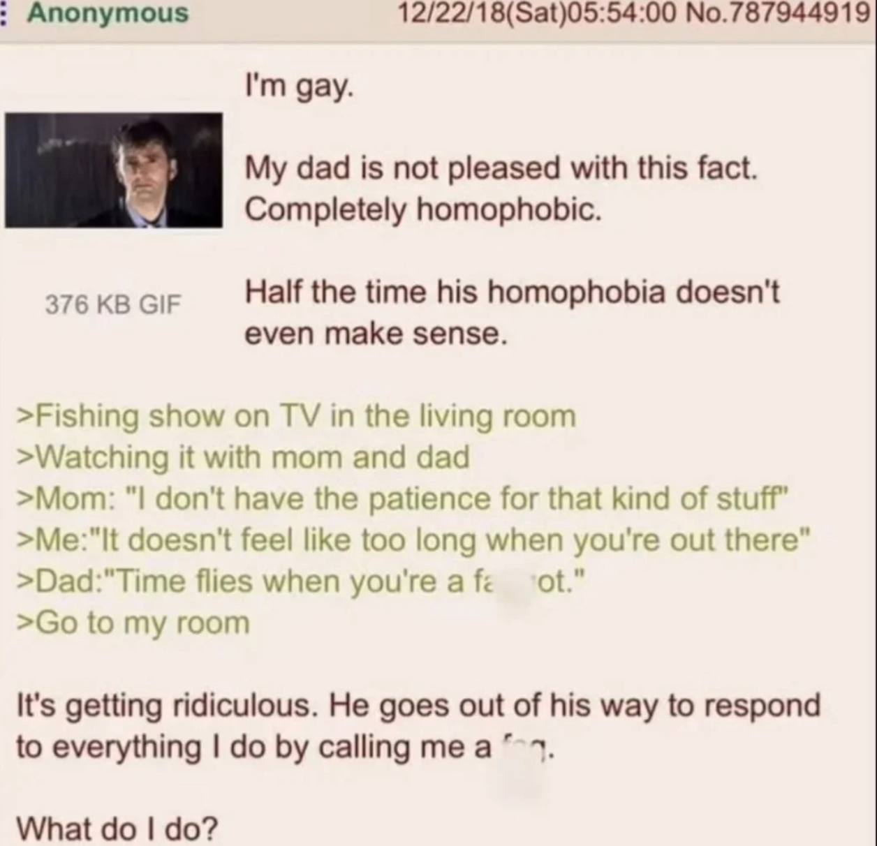 Anonymous 12/22/18(Sat)05:54:00 No.787944919 gay. dad is not pleased with this fact. Completely homophobic. 376 GIF Half the time his homophobia doesn't even make sense. >Fishing show on in the living