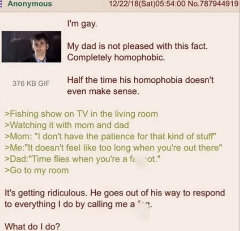 Anonymous 12/22/18(Sat)05:54:00 No.787944919 gay. dad is not pleased with this fact. Completely homophobic. 376 GIF Half the time his homophobia doesn't even make sense. >Fishing show on in the living