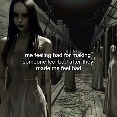 me feeling bad for making someone feel bad after they made me feel bad