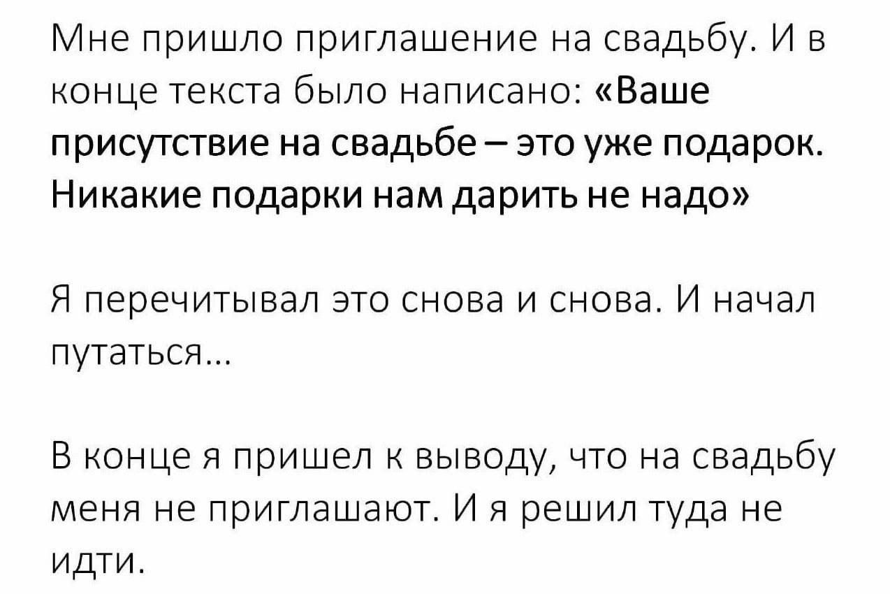 Мне пришло приглашение на свадьбу. И в конце текста было написано: «Ваше присутствие на свадьбе это уже подарок. Никакие подарки нам дарить не надо» Я перечитывал это снова и снова. И начал путаться..