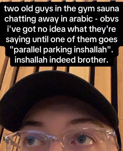 two old guys the gym sauna chatting away in arabic obvs i've got no idea what they're saying until one of them goes “parallel parking inshallah". inshallah indeed brother.