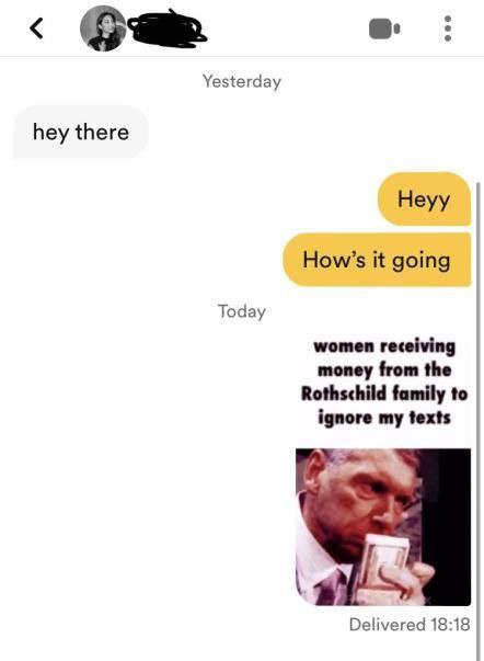 Yesterday hey there Heyy How’s it going Today women receiving money from the Rothschild family to ignore my texts Delivered 18:18