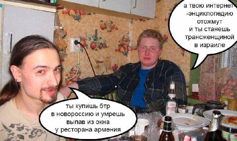 а твою интерне -энциклопедию отожмут иты станешь трансженщиной в израиле 28 ты купишь бтр за i- в новороссию и умрешь выпав из окна 8 у ресторана армения