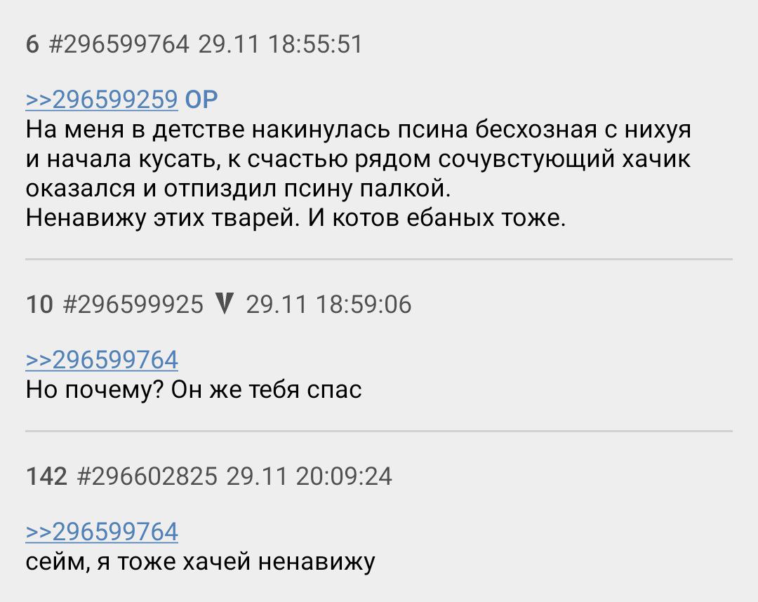 6 #296599764 29.11 18:55:51 >>296599259 На меня в детстве накинулась псина бесхозная с нихуя и начала кусать, к счастью рядом сочувстующий хачик оказался и отпиздил псину палкой. Ненавижу этих тварей.