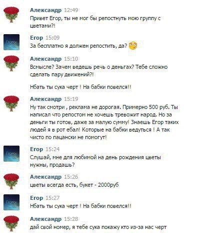 Александр 12:49 Привет Егор, ты не мог бы репостнуть мою группу цветами?! Егор 15:09 Забесплатно я должен репостить, да? Александр 15:10 Всмысле? Зачем ведешь речь о деньгах? Тебе сложно сделать пару 