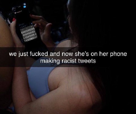we just fucked and now she’s on her phone making racist tweets