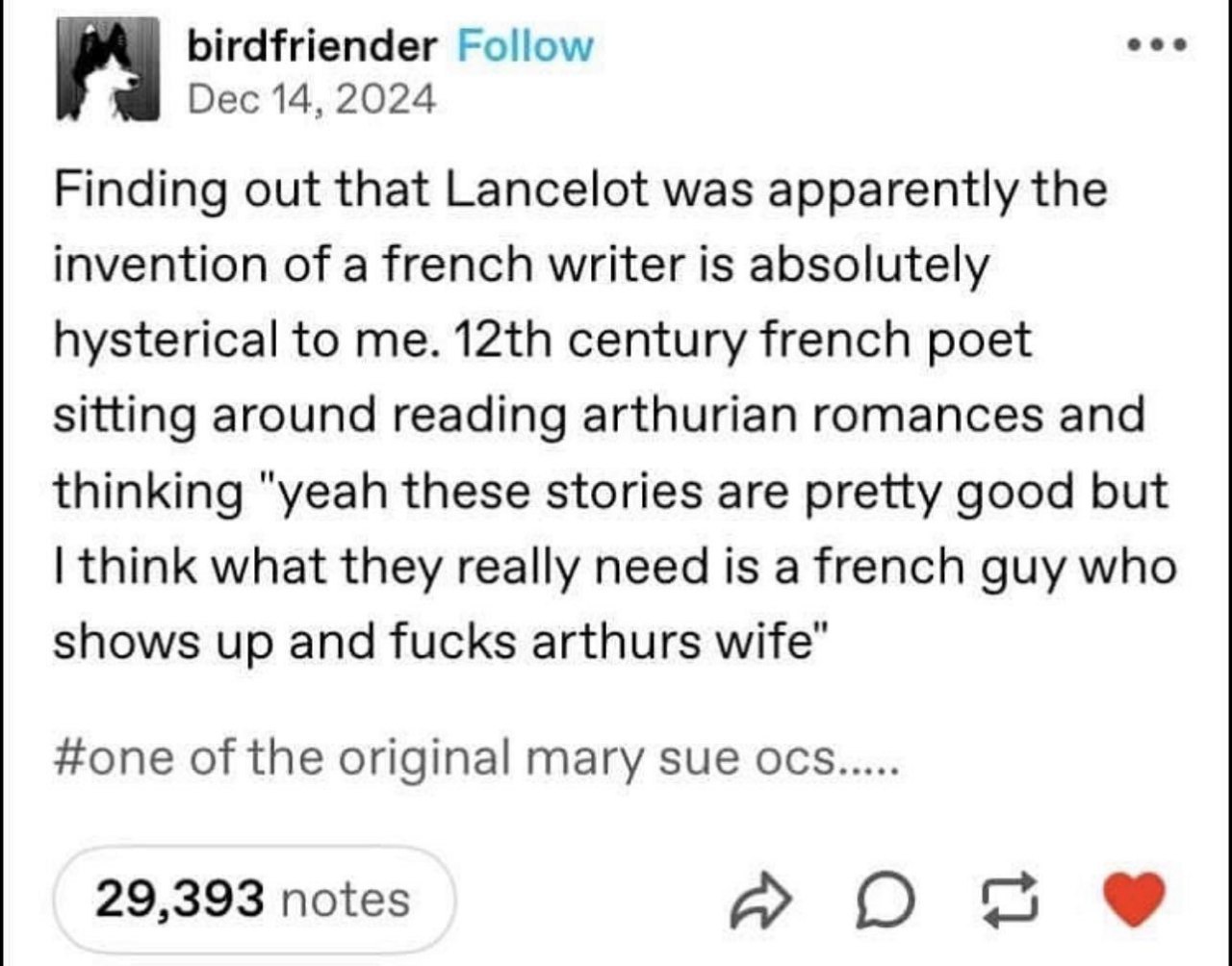birdfriender Follow Dec 14, 2024 Finding out that Lancelot was apparently the invention of a french writer is absolutely hysterical to me. century french poet sitting around reading arthurian romances