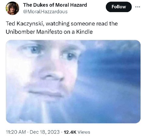 The Dukes of Moral Hazard @MoralHazzardous Ted Kaczynski, watching someone read the Unibomber Manifesto on a Kindle 11:20 Dec 18, 2023 Views