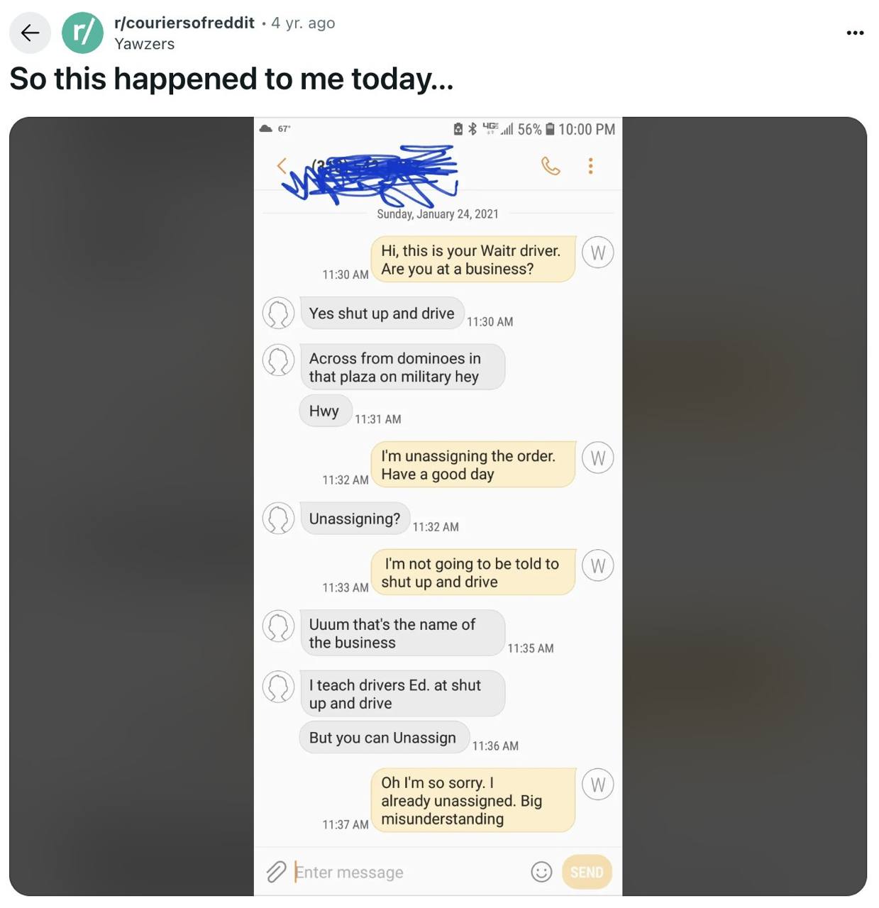 r/couriersofreddit 4 ago Yawzers So this happened to me today... 8$ 56% 10:00 Sunday, January 24, 2021 this is your Waitr driver. 11:30 Are you at a business? Yes shut up and drive 11:30 Across from d