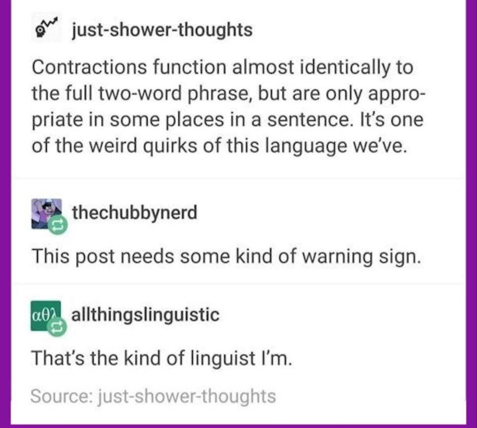 just-shower-thoughts Contractions function almost identically to the full two-word phrase, but are only appro- priate in some places in a sentence. It's one of the weird quirks of this language we've.