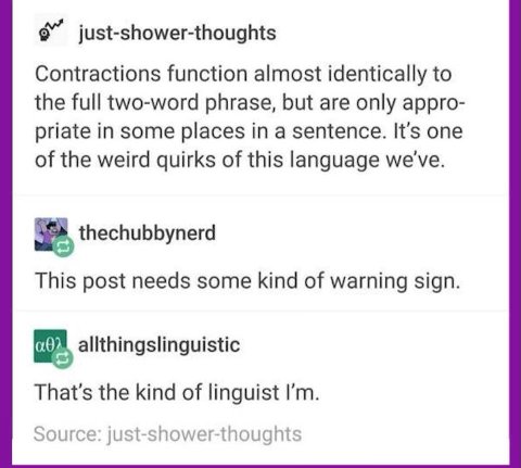 just-shower-thoughts Contractions function almost identically to the full two-word phrase, but are only appro- priate in some places in a sentence. It's one of the weird quirks of this language we've.