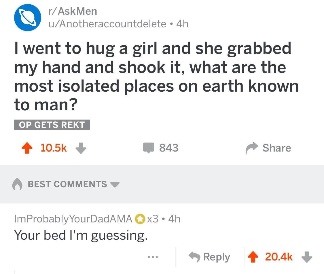 АзЗКМеп u/Anotheraccountdelete went to hug a girl and she grabbed my hand and shook it, what are the most isolated places on earth known to man? 4 343 Share BEST COMMENTS ImProbablyYourDadAMA Your bed
