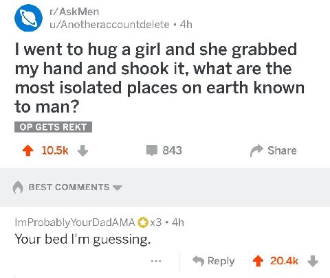 АзЗКМеп u/Anotheraccountdelete went to hug a girl and she grabbed my hand and shook it, what are the most isolated places on earth known to man? 4 343 Share BEST COMMENTS ImProbablyYourDadAMA Your bed