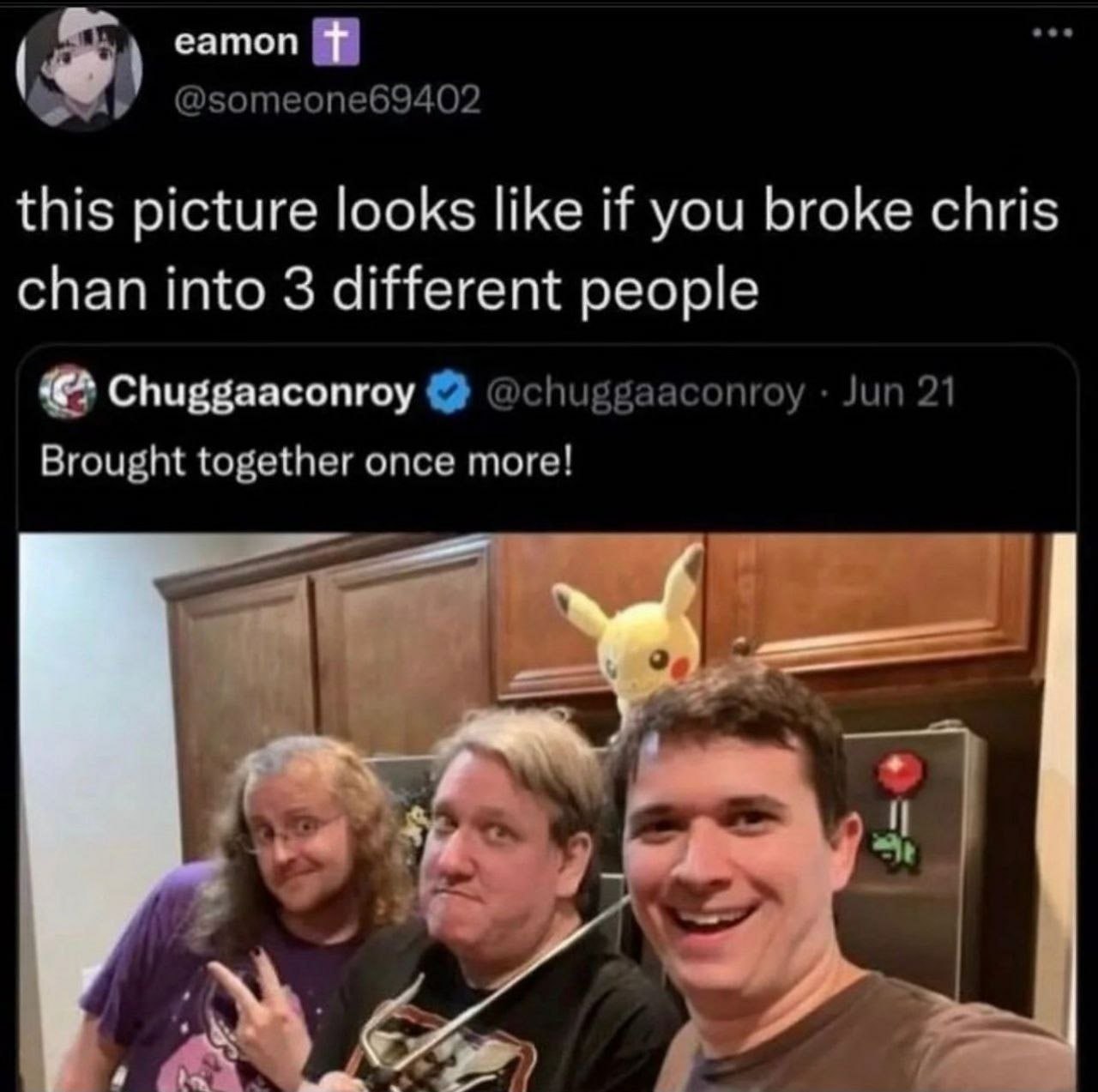 eamon @someone69402 this picture looks like if you broke chris chan into 3 different people Chuggaaconroy @chuggaaconroy Jun 21 Brought together once more! у у 7 4