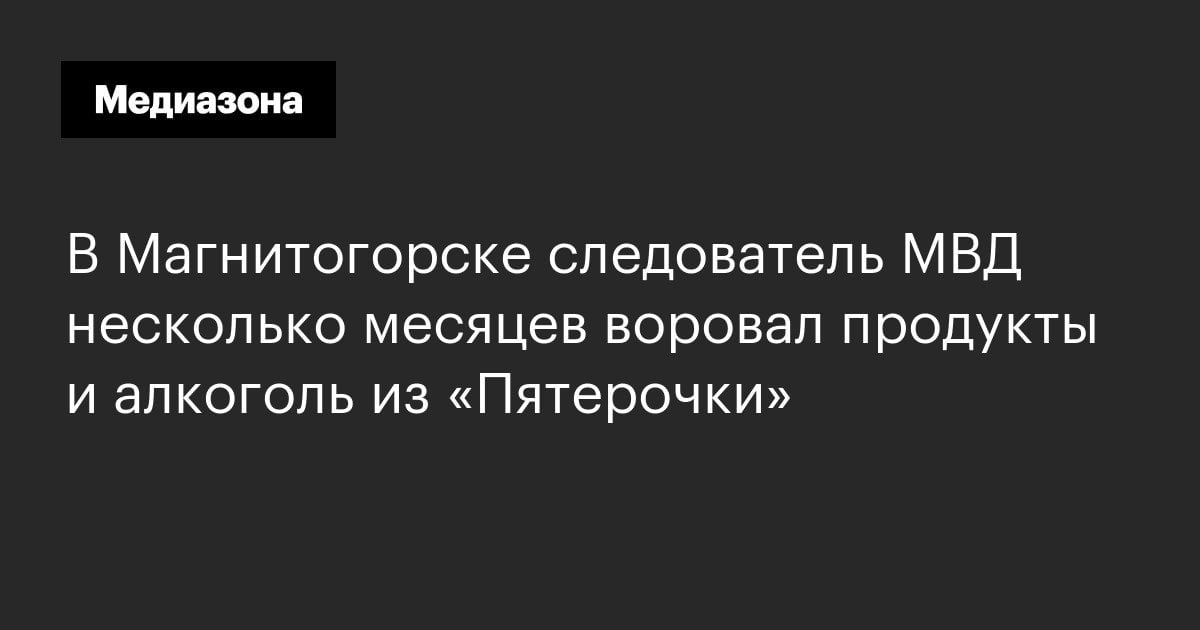 Медиазона В Магнитогорске следователь МВД несколько месяцев воровал продукты и алкоголь из «Пятерочки»