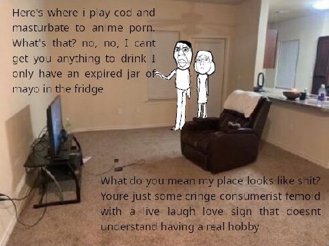Here's where i play cod and masturbate to anime porn. What's that? no, no, I cant get you anything to drink I only have an expired jar mayo in the fridge i Я] What you mean my place looks like shite j