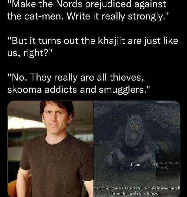 "Маке the Мога$ prejudiced against the cat-men. Write it really strongly." "But it turns out the khajlit are just like night?" "No. They really are all thieves, skooma addicts and smugglers."