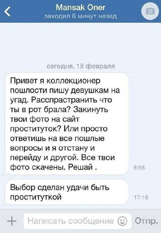 Mansak Опег заходил 6 минут назад сегодня, 18 февраля Привет я коллекционер пошлости пишу девушкам на угад. Расспрастранить что ты в рот брала? Закинуть твои фото на сайт проституток? Или просто ответ
