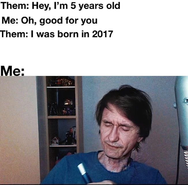 Them: Hey, 5 years old Me: good for you hem: was born in 2017 Me: