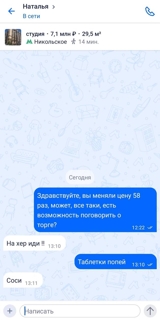 Наталья В сети студия 7,1 млнрР 29,5 Никольское 14 мин. Сегодня Здравствуйте, вы меняли цену 58 раз, может, все таки, есть возможность поговорить о торге? 12:22 На хер иди Таблетки попей 43.49 Соси 15