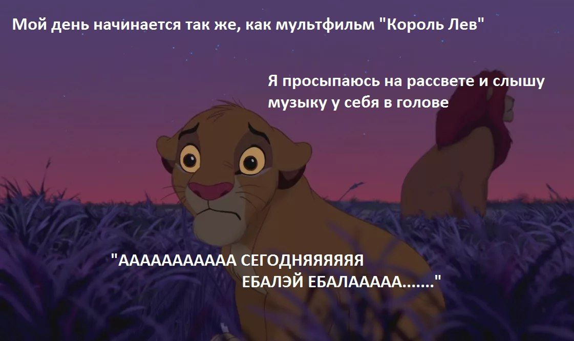 Мой день начинается так же, как мультфильм "Король Лев" Я просыпаюсь на рассвете и слышу музыку у себя в голове "ААААААААААА СЕГОДНЯЯЯЯЯЯ и ЕБАЛЭЙ ЕБАЛААААА