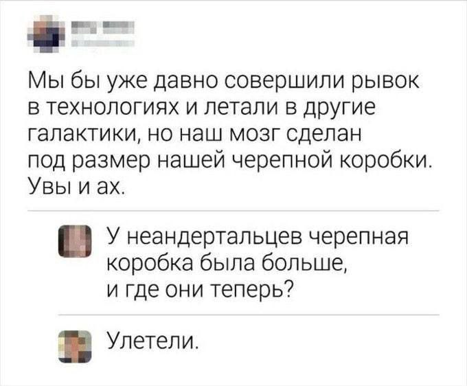 Мы бы уже давно совершили рывок в технологиях и летали в другие галактики, но наш мозг сделан под размер нашей черепной коробки. Увы иах. У неандертальцев черепная коробка была больше, и где они тепер