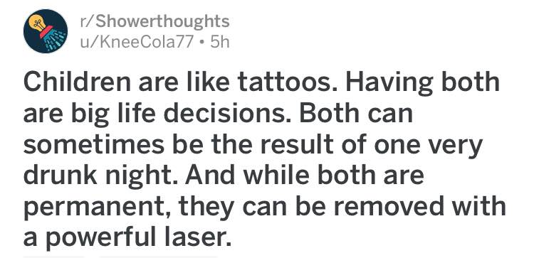 r/Showerthoughts u/KneeCola/7 Children are like tattoos. Having both are big life decisions. Both can sometimes be the result of one very drunk night. And while both are permanent, they can be removed