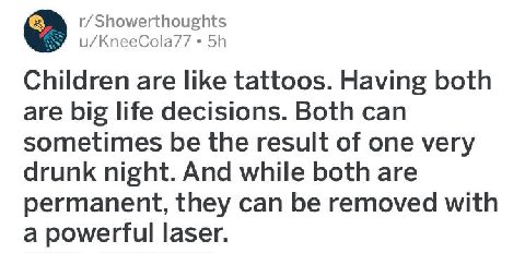 r/Showerthoughts u/KneeCola/7 Children are like tattoos. Having both are big life decisions. Both can sometimes be the result of one very drunk night. And while both are permanent, they can be removed