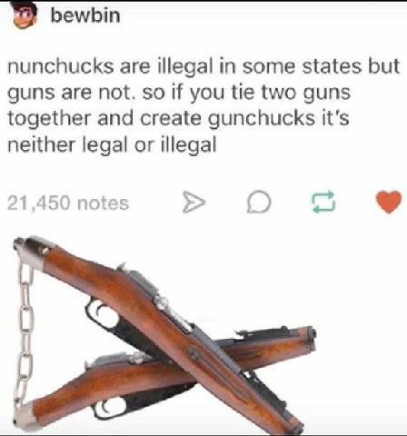 bewbin nunchucks are illegal in some states but guns are not. so if you tie two guns together and create gunchucks neither legal or illegal 21,450 notes О