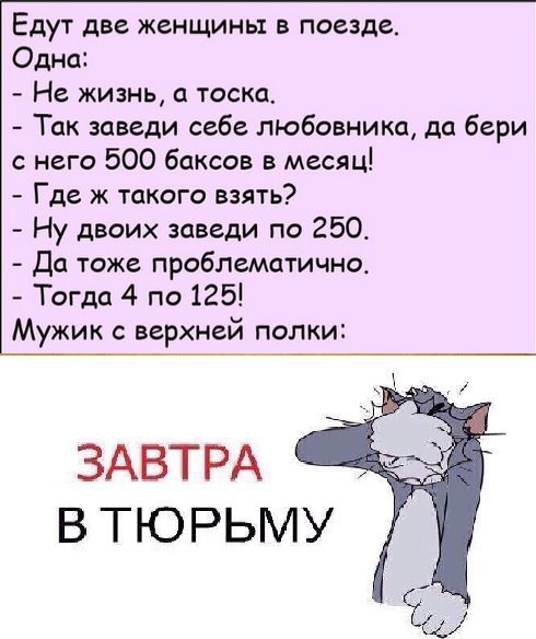 Едут две женщины в поезде. Одна: Не жизнь, а тоска. Так заведи себе любовника, да бери с него 500 баксов в месяц! Где ж такого взять? Ну двоих заведи по 250. Да тоже проблематично. Тогда 4 по 125! ужи
