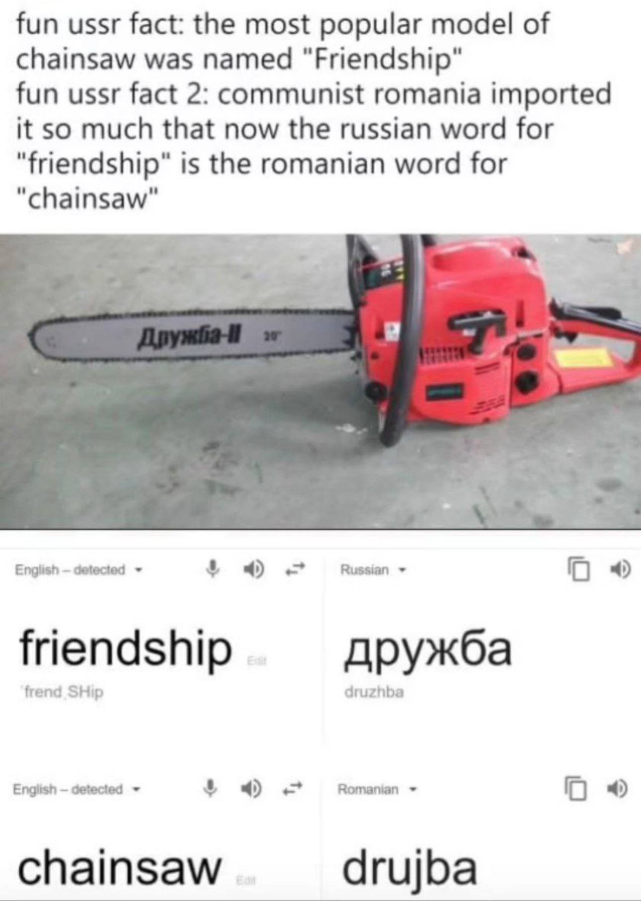fun ussr fact: the most popular model of chainsaw was named fun ussr fact 2: communist romania imported it so much that now the russian word for "friendship" is the romanian word for "chainsaw" Englis