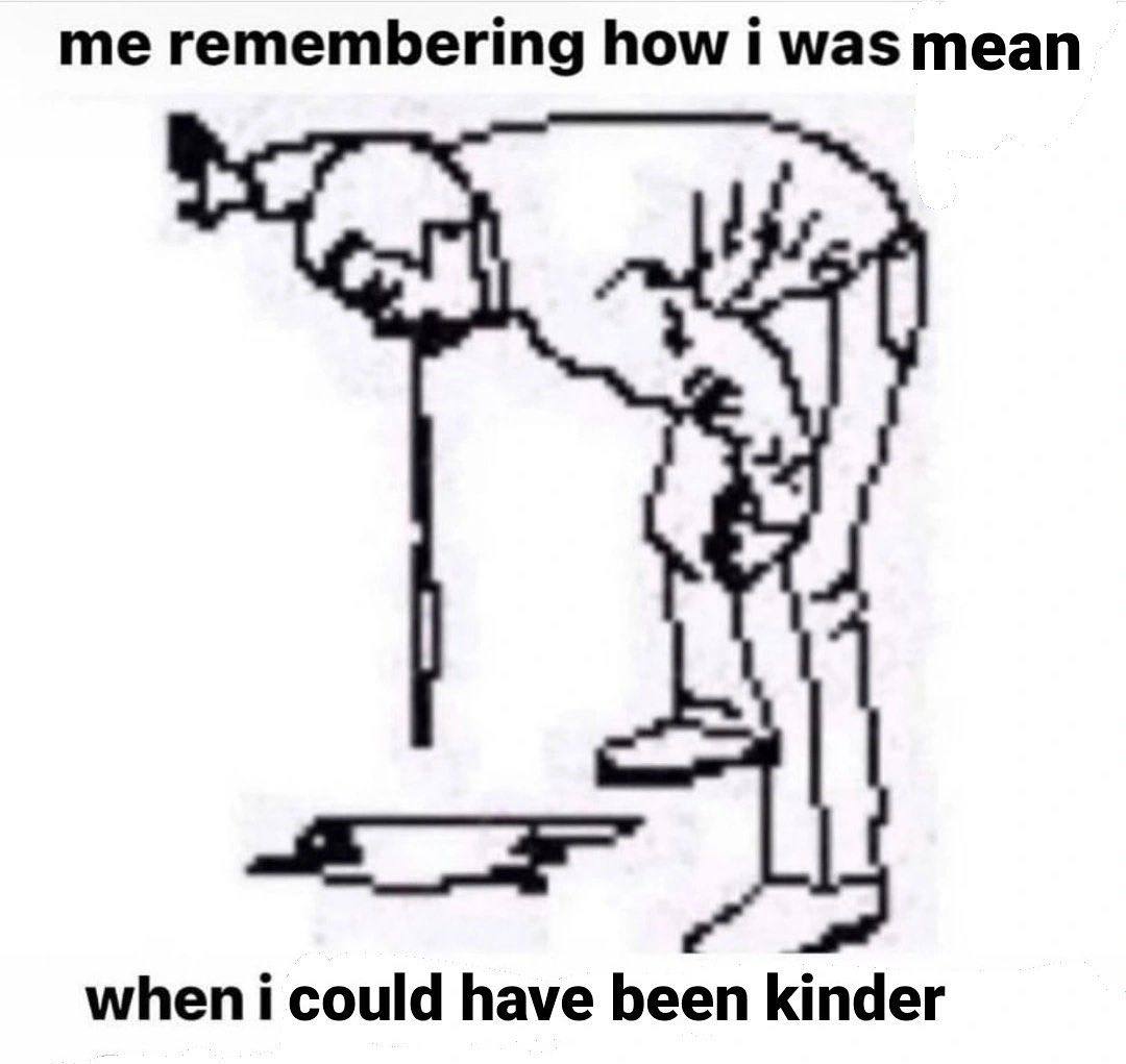 me remembering how i was mean when i could have been kinder