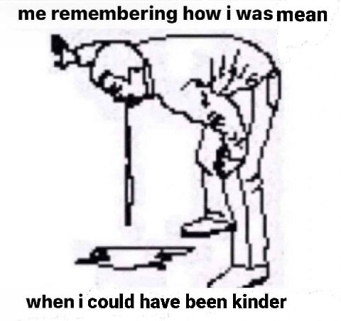 me remembering how i was mean when i could have been kinder