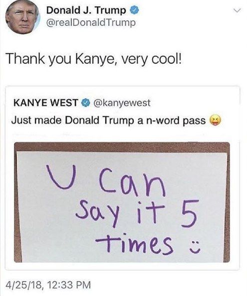 Donald Trump @realDonaldTrump Thank you Kanye, very cool! KANYE WEST @kanyewest Just made Donald Trump а n-word pass 4/25/18, 12:33