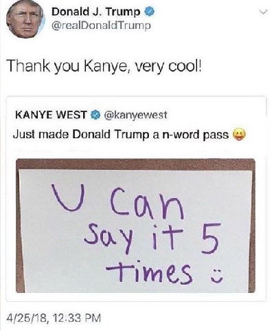 Donald Trump @realDonaldTrump Thank you Kanye, very cool! KANYE WEST @kanyewest Just made Donald Trump а n-word pass 4/25/18, 12:33