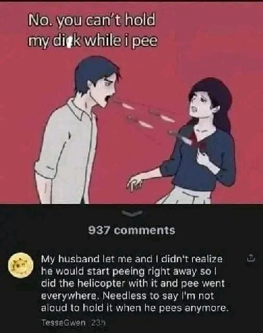 No: hold а i 937 comments My husband let me and didn't realize he would start peeing right away so did the helicopter with it and pee went everywhere. Needless to say not aloud to hold it when he pees