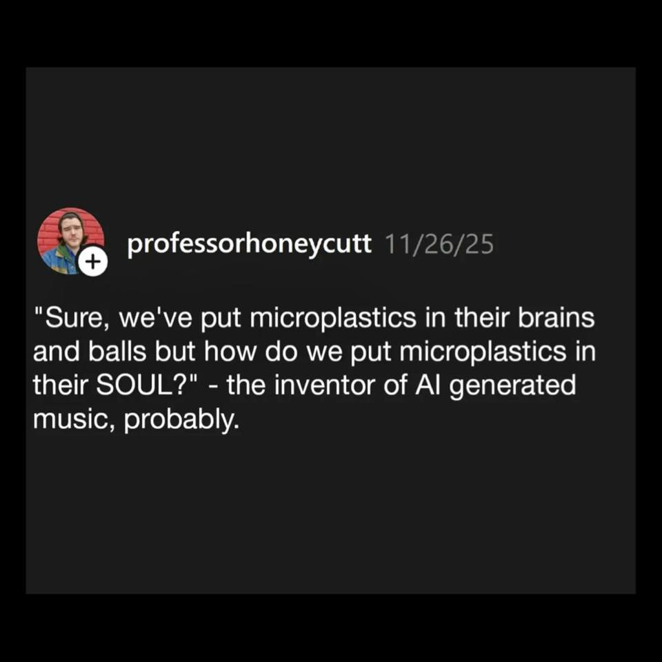 professorhoneycutt 11/26/25 "Sure, we've put microplastics in their brains and balls but how we put microplastics in their SOUL?" the inventor of generated music, probably.
