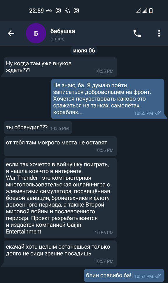 22:59 240 с Б бабушка июля 06 Ну когда там уже внуков ждать??? Не знаю, Я думаю пойти записаться добровольцем на фронт. Хочется почувствовать каково это сражаться на танках, самолётах, кораблях... ты 