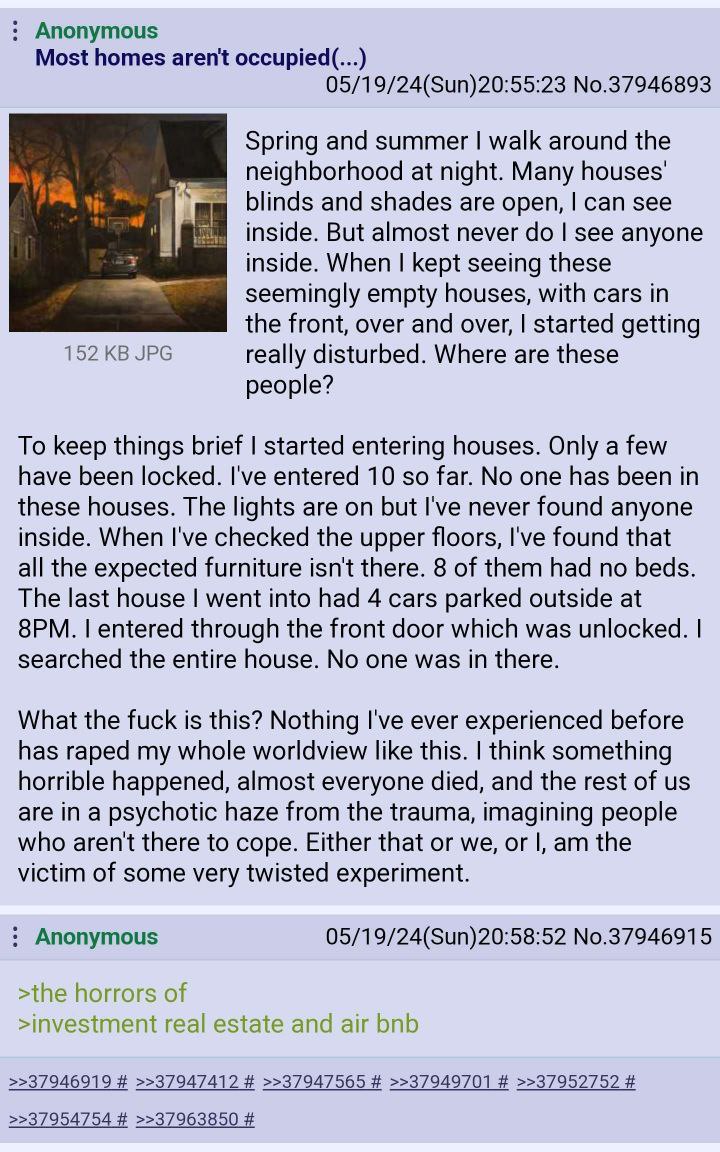 Anonymous Most homes aren't occupied(...) 05/19/24(Sun)20:55:23 No.37946893 Spring and summer walk around the neighborhood at night. Many houses' blinds and shades are open, can see inside. But almost
