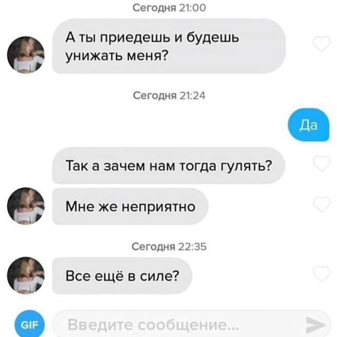 Сегодня 21:00 A ты приедешь и будешь унижать меня? Сегодня 21:24 Так а зачем нам тогда гулять? Мне же неприятно Сегодня 22:35 Все ещё в силе?
