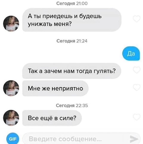 Сегодня 21:00 A ты приедешь и будешь унижать меня? Сегодня 21:24 Так а зачем нам тогда гулять? Мне же неприятно Сегодня 22:35 Все ещё в силе?